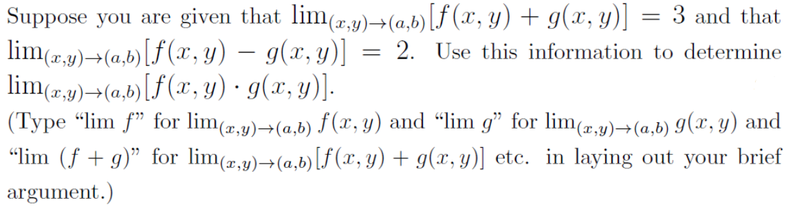 Suppose you are given that limy)→(a,b) [f (x, y) + g(x, y)] = 3 and that
lim(r,p)¬(a,b)[f(x, y) – g(x, y)] =
lim(r,y)→(a,b)[f (x, y) · g(x, y)].
(Type "lim f" for lim(,y)¬(a,b) f (x, y) and "lim g" for lim(r,y)→(a,b) 9(x, y) and
"lim (f + g)" for lim(,9)→(a,b)[f (x, y) + g(x, y)] etc. in laying out your brief
argument.)
= 2. Use this information to determine
