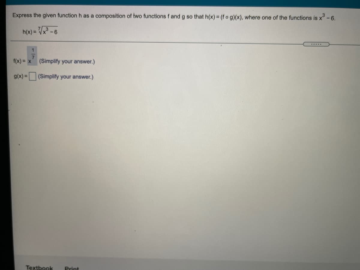 Express the given function h as a composition of two functions f and g so that h(x) = (f o g)(x), where one of the functions is x°-6.
h(x) = Vx3 - 6
.....
f(x) = x
7.
(Simplify your answer.)
g(x) =
(Simplify your answer.)
Textbook
Print
