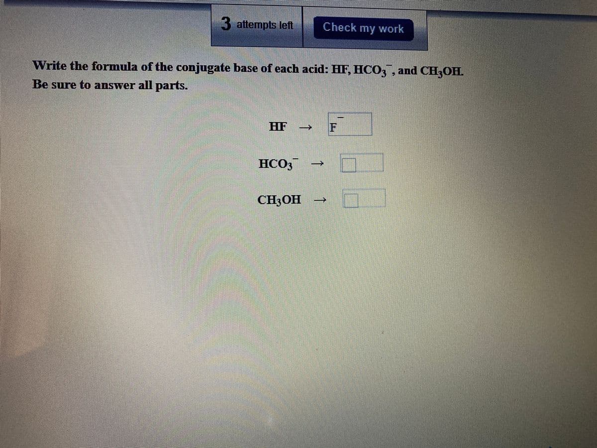 3 attempts left
Check my work
Write the formula of the conjugate base of each acid: HF, HC0, , and CH,OH.
Be sure to answer all parts.
HF
F
HCO,
CH3OH
