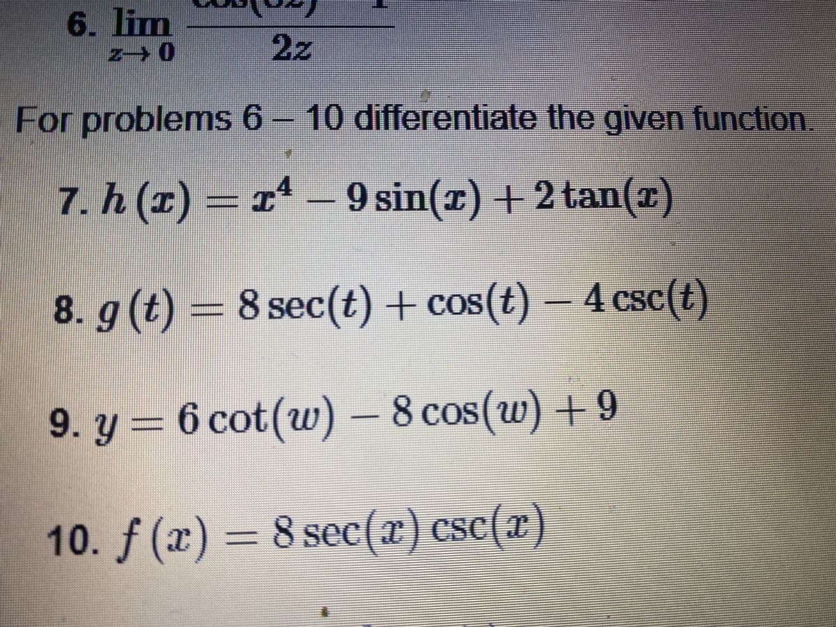 6. lim
2z
For problems 6 - 10 differentiate the given function.
7. h (z) = 1* –
9 sin(r) + 2 tan(x)
8. g (t) = 8 sec(t) + cos(t) – 4 csc(t)
CoS(t
9. y = 6 cot(w) - 8 cos(w) + 9
8 cos( W
10. f (x) = 8 sec(x) csc(x)
