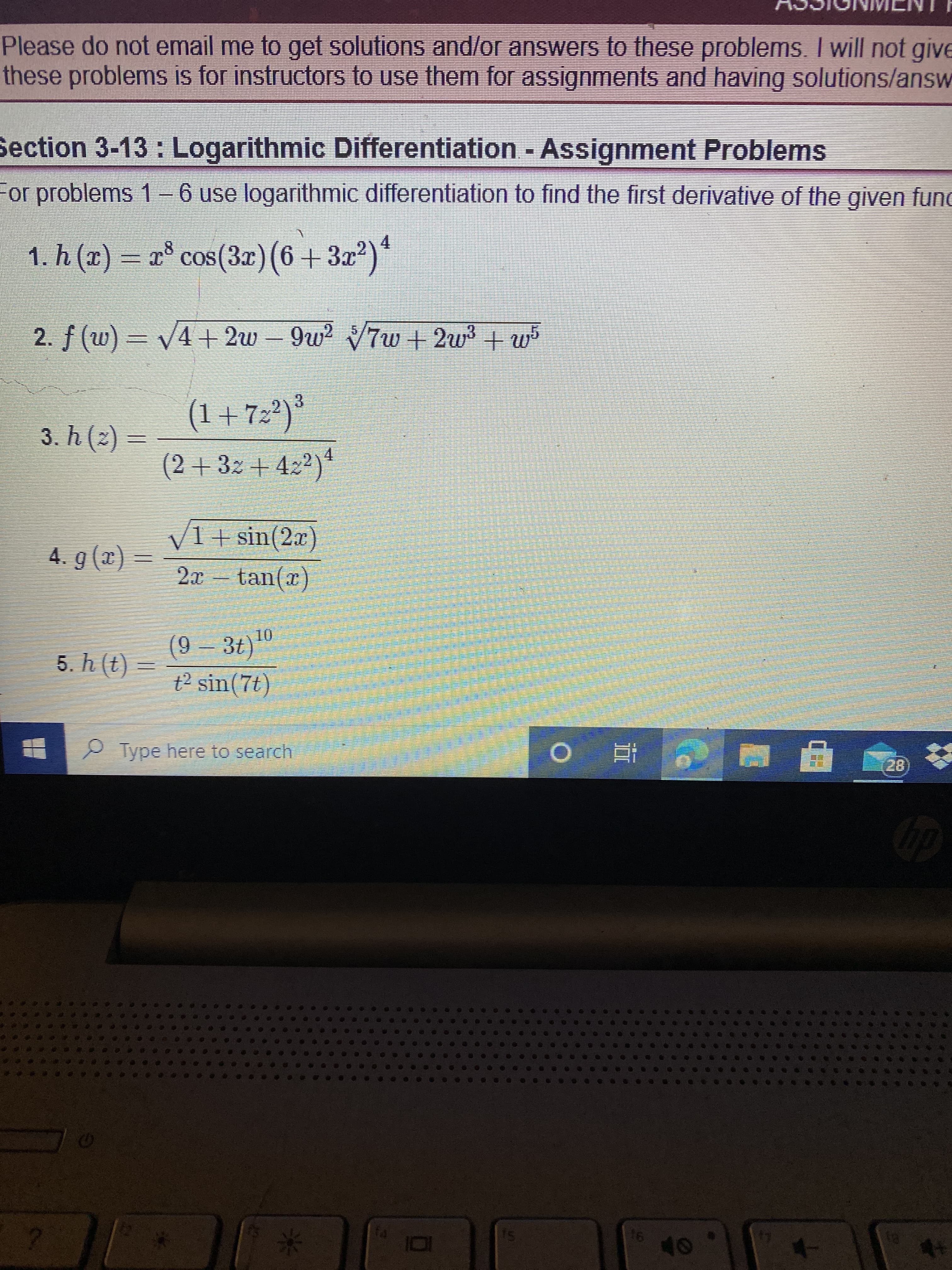 *
Please do not email me to get solutions and/or answers to these problems. I will not give
these problems is for instructors to use them for assignments and having solutions/answ
Section 3-13 : Logarithmic Differentiation - Assignment Problems
For problems 1– 6 use logarithmic differentiation to find the first derivative of the given func
1. h (x) = r° cos(3r) (6+3x?)*
4.
2. f (w) = v4 + 2w – 9w2 7w + 2w3 + w5
(1+72²)*
3.
= (2) 4 `ɛ
(2+ 32 + 422)*
4.
V1+ sin(2x)
= (x) 6
tan(x)
(9-3t)0
(7)
t2 sin(7t)
5. h (t)
10L
= (?) 4 '9
Type here to search
直
会
2)
91
