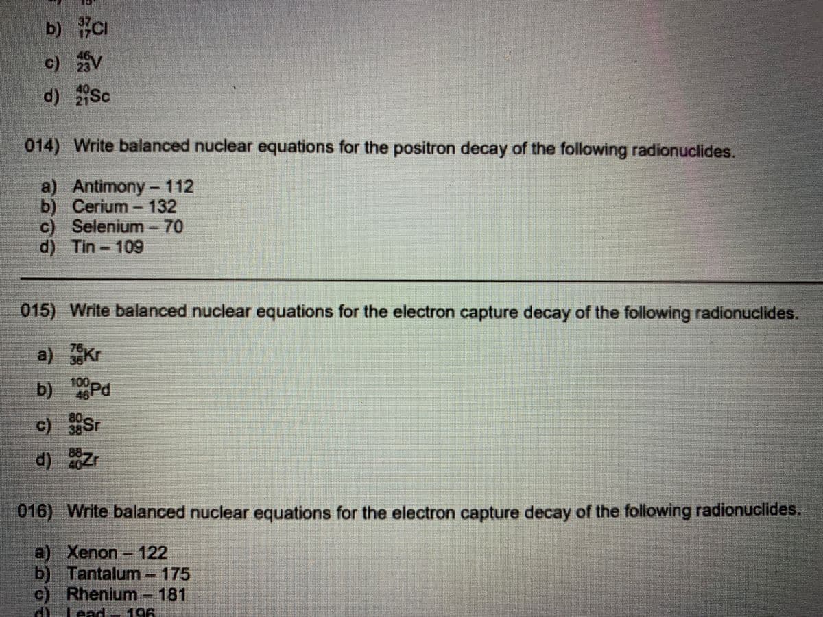 b) CI
c) V
d) Sc
014) Write balanced nuclear equations for the positron decay of the following radionuclides.
a) Antimony- 112
b) Cerium-132
c) Selenium- 70
d) Tin-109
015) Write balanced nuclear equations for the electron capture decay of the following radionuclides.
a) 36
100Pd
46
c) 38
d) Zr
016) Write balanced nuclear equations for the electron capture decay of the following radionuclides.
a) Xenon-122
b) Tantalum-175
c) Rhenium-181
Lead~19A

