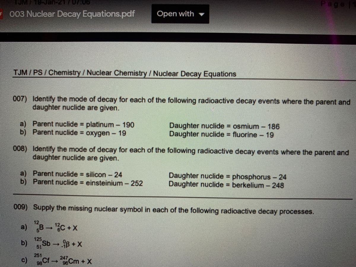 Nan-217
Page |
F 003 Nuclear Decay Equations.pdf
Open with
TJM/PS/Chemistry /Nuclear Chemistry /Nuclear Decay Equations
007) Identify the mode of decay for each of the following radioactive decay events where the parent and
daughter nuclide are given.
a) Parent nuclide = platinum-190
b) Parent nuclide = oxygen- 19
Daughter nuclide osmium- 186
Daughter nuclide fluorine -19
008) Identify the mode of decay for each of the following radioactive decay events where the parent and
daughter nuclide are given.
a) Parent nuclide = silicon - 24
b) Parent nuclide = einsteinium -
Daughter nuclide phosphorus - 24
Daughter nuclide = berkelium - 248
252
009) Supply the missing nuclear symbol in each of the following radioactive decay processes.
12
c +x
b)
125
61
Sb B+X
251
c)
0Cf6Cm+X
247
96%
98
