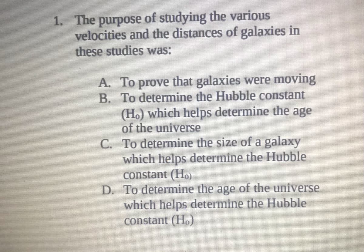 1. The purpose of studying the various
velocities and the distances of galaxies in
these studies was:
A. To prove that galaxies were moving
B. To determine the Hubble constant
(H.) which helps determine the age
of the universe
C. To determine the size of a galaxy
which helps determine the Hubble
constant (Ho)
D. To determine the age of the universe
which helps determine the Hubble
constant (Ho)
