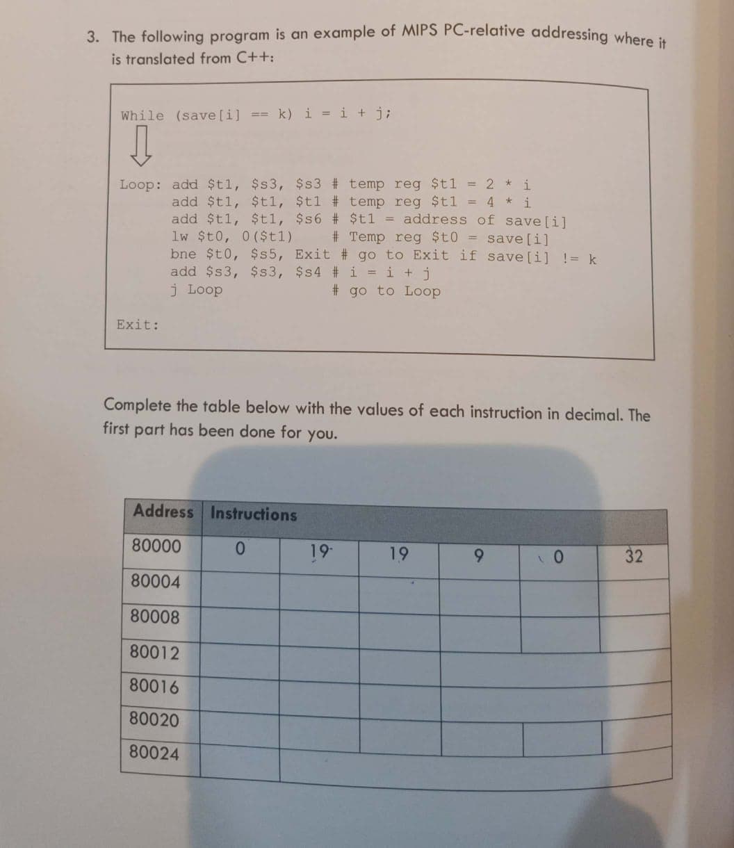 3. The following program is an example of MIPS PC-relative addressing where i
is translated from C++:
While (save[i] == k) i = i + j;
Loop: add $t1, $s3, $s3 # temp reg $t1 = 2 * i
add $t1, $t1, $t1 # temp reg $t1 = 4 * i
add $t1, $t1, $s6 # $tl = address of save[i]
lw $t0, 0 ($t1)
bne $t0, $s5, Exit # go to Exit if save[i] != k
add $s3, $s3, $s4 # i = i +j
j Loop
# Temp reg $t0 = save[i]
# go to Loop
Exit:
Complete the table below with the values of each instruction in decimal. The
first part has been done for you.
Address Instructions
80000
0.
19
19
6.
32
80004
80008
80012
80016
80020
80024
