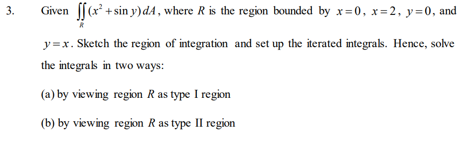 Given [[(x².
+ sin y) dA, where R is the region bounded by x=0, x=2, y=0, and
R
y=x. Sketch the region of integration and set up the iterated integrals. Hence, solve
the integrals in two ways:
(a) by viewing region Ras type I region
(b) by viewing region R as type II region
3.

