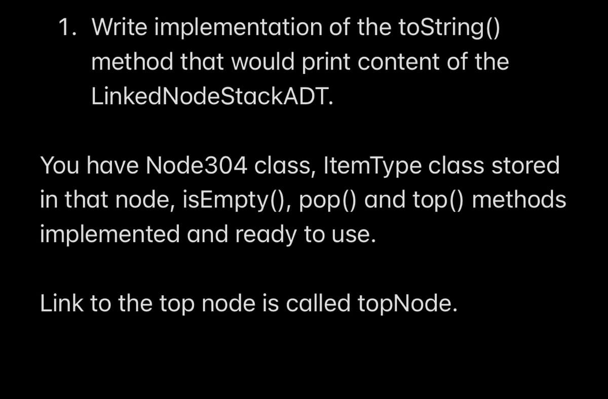 1. Write implementation of the toString()
method that would print content of the
LinkedNodeStackADT.
You have Node304 class, ItemType class stored
in that node, isEmpty(), pop() and top() methods
implemented and ready to use.
Link to the top node is called topNode.
