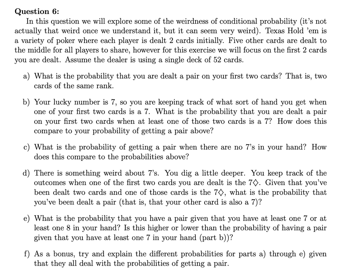 Question 6:
In this question we will explore some of the weirdness of conditional probability (it's not
actually that weird once we understand it, but it can seem very weird). Texas Hold 'em is
a variety of poker where each player is dealt 2 cards initially. Five other cards are dealt to
the middle for all players to share, however for this exercise we will focus on the first 2 cards
you are dealt. Assume the dealer is using a single deck of 52 cards.
a) What is the probability that you are dealt a pair on your first two cards? That is, two
cards of the same rank.
b) Your lucky number is 7, so you are keeping track of what sort of hand you get when
one of your first two cards is a 7. What is the probability that you are dealt a pair
on your first two cards when at least one of those two cards is a 7? How does this
compare to your probability of getting a pair above?
c) What is the probability of getting a pair when there are no 7's in your hand? How
does this compare to the probabilities above?
d) There is something weird about 7's. You dig a little deeper. You keep track of the
outcomes when one of the first two cards you are dealt is the 7◊. Given that you've
been dealt two cards and one of those cards is the 7◊, what is the probability that
you've been dealt a pair (that is, that your other card is also a 7)?
What is the probability that you have a pair given that you have at least one 7 or at
least one 8 in your hand? Is this higher or lower than the probability of having a pair
given that you have at least one 7 in your hand (part b))?
f) As a bonus, try and explain the different probabilities for parts a) through e) given
that they all deal with the probabilities of getting a pair.