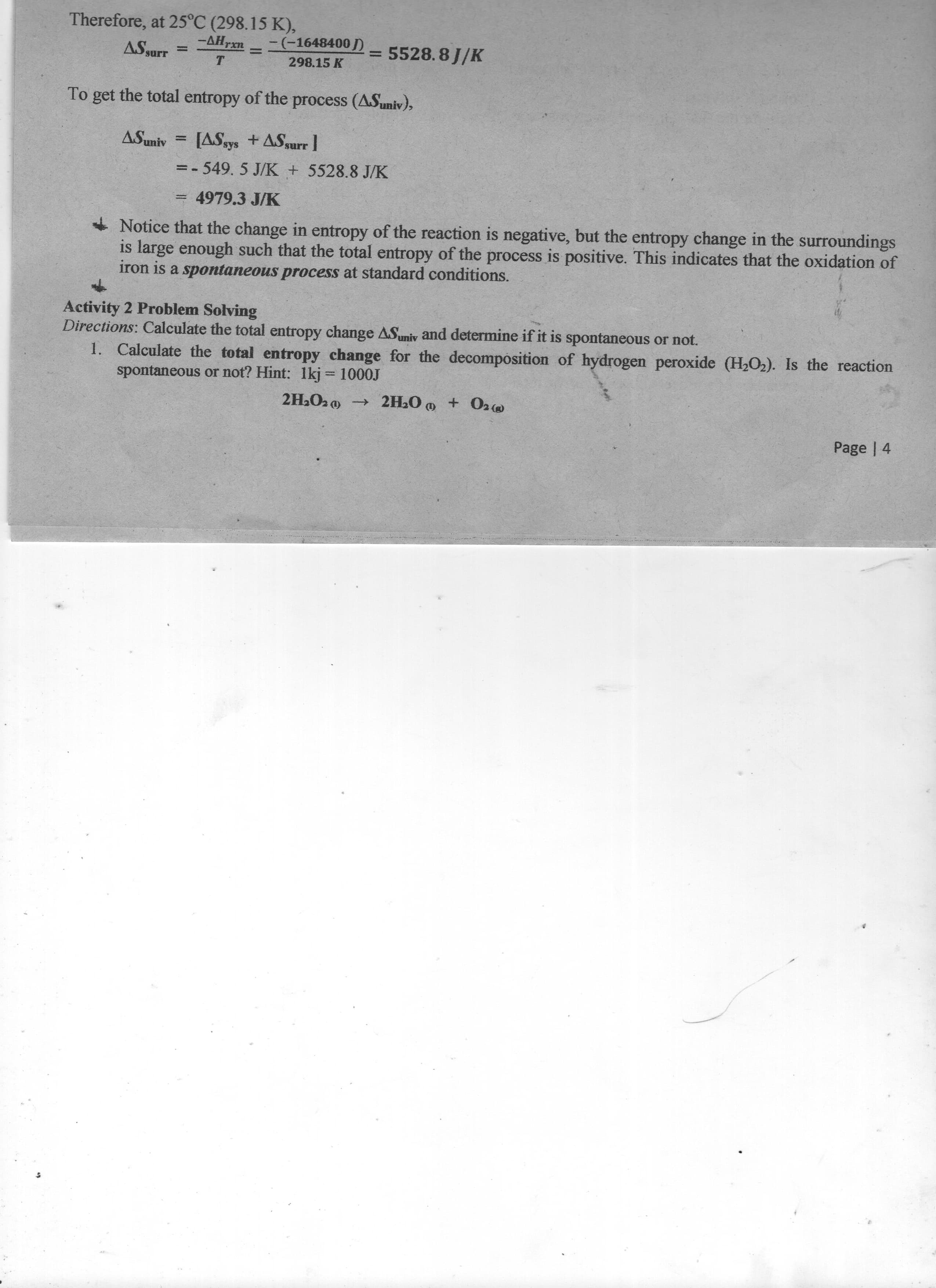 Therefore, at 25°C (298.15 K),
-AH
ASsurr
rxn
-(-1648400 D
5528.8 J/K
%3D
%3D
T
298.15 K
To get the total entropy of the process (ASuniv),
[ASsys +ASurr 1
=-549.5 J/K + 5528.8 J/K
= 4979.3 J/K
- Notice that the change in entropy of the reaction is negative, but the entropy change in the surroundings
is large enough such that the total entropy of the process is positive. This indicates that the oxidation of
iron is a spontaneous process at standard conditions.
Activity 2 Problem Solving
Directions: Calculate the total entropy change ASuniv and determine if it is spontaneous or not.
1. Calculate the total entropy change for the decomposition of hydrogen peroxide (H,O2). Is the reaction
spontaneous or not? Hint: 1kj = 1000J
AUm
(1)
Page | 4
