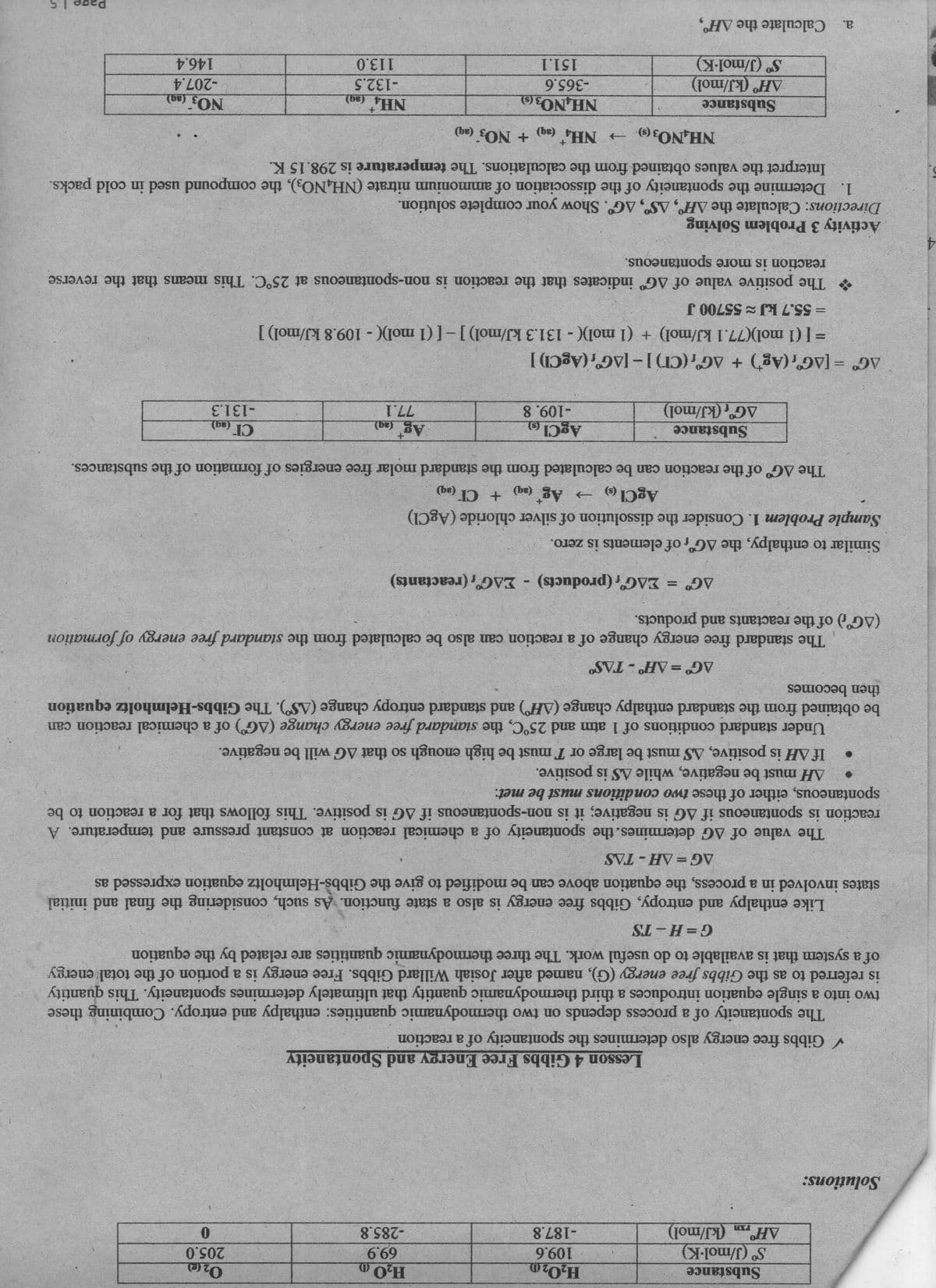 H,O20
109.6
-187.8
Substance
205.0
69.9
(kJ/mol)
S (J/mol-K)
AH°,
-285.8
Solutions:
Lesson 4 Gibbs Free Energy and Spontaneity
V Gibbs free energy also determines the spontaneity of a reaction
The spontaneity of a process depends on two thermodynamic quantities: enthalpy and entropy. Combining these
two into a single equation introduces a third thermodynamic quantity that ultimately determines spontaneity. This quantity
is referred to as the Gibbs free energy (G), named after Josiah Willard Gibbs. Free energy is a portion of the total energy
of a system that is available to do useful work. The three thermodynamic quantities are related by the equation
a.
G=H-TS
Like enthalpy and entropy, Gibbs free energy is also a state function. As such, considering the final and initial
states invol in a process, the equation above can be modified to give the Gibbs-Helmholtz equation expressed as
AG= AH- TAS
reaction is spontaneous if AG is negative; it is non-spontaneous if AG is positive. This follows that for a reaction to be
spontaneous, either of these two conditions must be met:
AH must be negative, while AS is positive.
If AH is positive, AS must be large or T must be high enough so that AG will be negative.
Under standard conditions of 1 atm and 25°C, the standard free energy change (AG") of a chemical reaction can
be obtaine from the standard enthalpy change (AH) and standard entropy change (AS). The Gibbs-Helmholtz equation
then becomes
AG =AH°-TAS
he standard free energy change of a reaction can also be calculated from the standard free energy of formation
(AG°) of the reactants and products.
EAG, (products) - EAG"; (reactants)
%3D
Similar to enthalpy, the AG of elements is zero.
Sample Probl 1. Consider the dissolution of silver chloride (AgCl)
AgCl ()
→
(be)
(be) D +
The AG of the reaction can be calculated from the standard molar free energies of formation of the substances.
CI (ag)
Substance
AG (kJ/mol)
-131.3
-109. 8
AG = [AG'; (Ag') + AGr(CI)] –[AG, (AgCl) ]
=[(1 mol)(77.1 kJ/mol) + (1 mol)(- 131.3 kJ/mol)]-[(1 mol)(- 109.8 kJ/mol) ]
The positive value of AG° indicates that the reaction is non-spontaneous at 25°C. This means that the reverse
reaction is more spontaneous.
= 55.7kJ 55700 J
Activity 3 Problem Solving
Directions: Calculate the AH, AS", AG°. Show your complete solution.
1. Determine the spontaneity of the dissociation of ammonium nitrate (NH,NO3), the compound used in cold packs.
Interpret the values obtained from the calculations. The temperature is 298.15 K.
4.
+ NO3 (aq)
NH,NO3 ()
+.
(be)
NO3 (ag)
Substance
AH (kJ/mol)
S (J/mol-K)
NH,NO3 (9)
-365.6
151.1
-207.4
-132.5
113.0
146.4
a.
Calculate the AH°,
