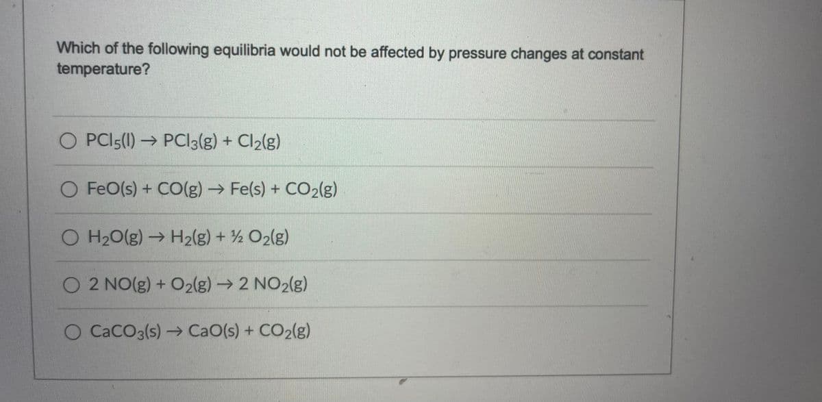 Which of the following equilibria would not be affected by pressure changes at constant
temperature?
O PCI5(1) → PCI3(g) + Cl2(g)
O FeO(s) + CO(g) → Fe(s) + CO2(g)
O H20(g) → H2(g) + ½ O2(g)
O2 NO(g) + O2(g) → 2 NO2(g)
O CACO3(s)→ CaO(s) + CO2(g)
