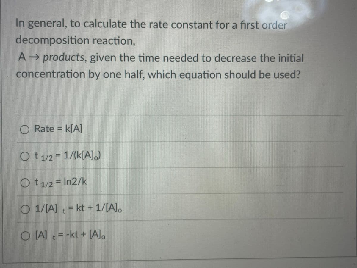 In general, to calculate the rate constant for a first order
decomposition reaction,
A products, given the time needed to decrease the initial
concentration by one half, which equation should be used?
O Rate = k[A]
Ot1/2 = 1/(k[A].)
Ot/2 = In2/k
O 1/[A] = kt + 1/[A].
O LA] = -kt + [A].
