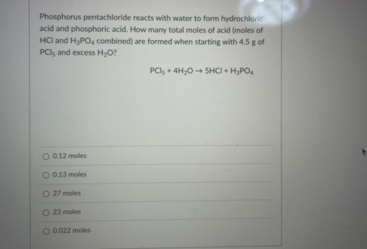 Phosphorus pentachloride reacts with water to form hydrochloric
acid and phosphoric acid. How many total moles of acid (moles of
HCl and H3PO4 combined) are formed when starting with 4.5 g of
PCI5 and excess H2O?
PCI5 + 4H,O 5HCI + H3PO4
O 0.12 moles
O 0.13 moles
O 27 moles
O 23 moles
O 0.022 moles
