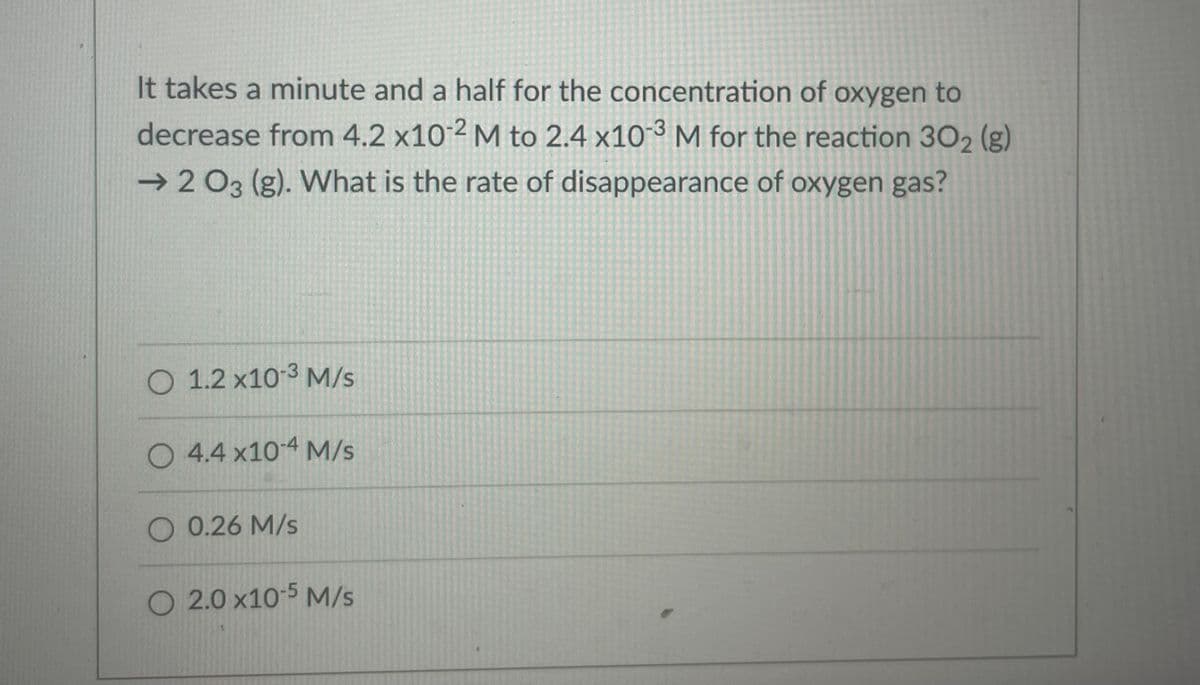 It takes a minute and a half for the concentration of oxygen to
decrease from 4.2 x10 2 M to 2.4 x10-3 M for the reaction 302 (g)
→ 2 03 (g). What is the rate of disappearance of oxygen gas?
O 1.2 x10-3 M/s
O 4.4 x10-4 M/s
O 0.26 M/s
O 2.0 x10-5 M/s
