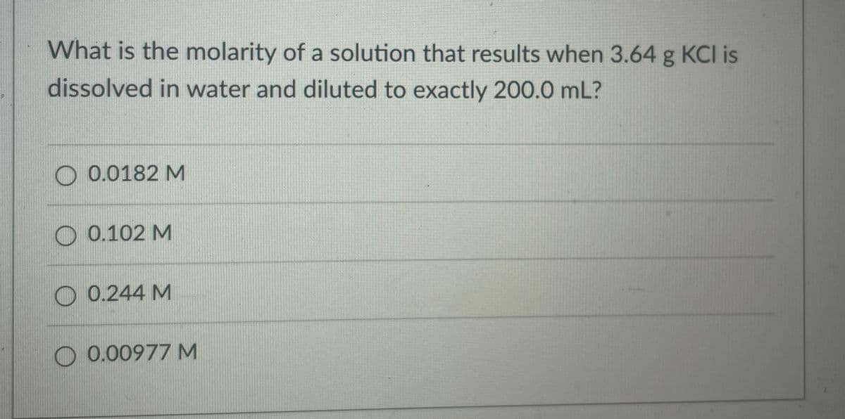 What is the molarity of a solution that results when 3.64 g KCI is
dissolved in water and diluted to exactly 200.0 mL?
O 0.0182 M
O 0.102 M
O 0.244 M
O 0.00977M

