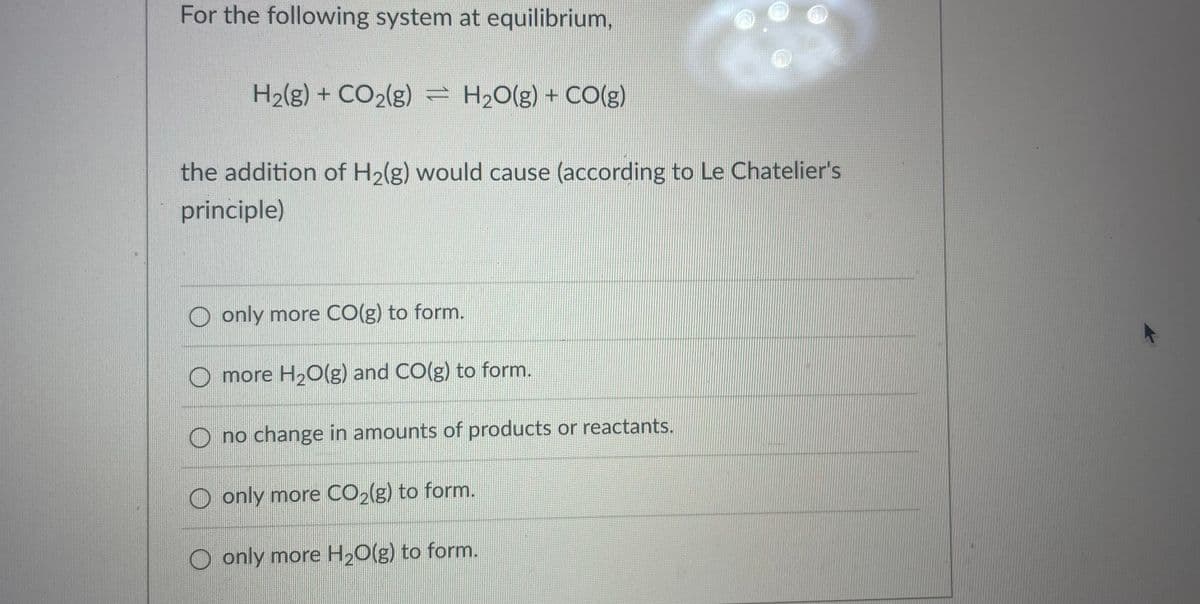 For the following system at equilibrium,
H2(g) + CO2(g) = H20(g) + CO(g)
the addition of H2(g) would cause (according to Le Chatelier's
principle)
O only more CO(g) to form.
more H20(g) and CO(g) to form.
no change in amounts of products or reactants.
only more CO2(g) to form.
O only more H20(g) to form.
