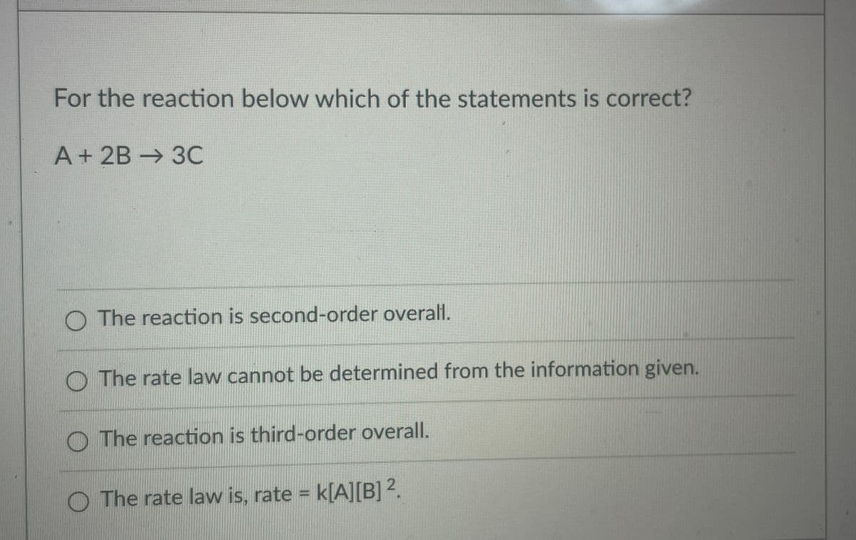 For the reaction below which of the statements is correct?
A+2B→ 3C
The reaction is second-order overall.
The rate law cannot be determined from the information given.
The reaction is third-order overall.
O The rate law is, rate = k[A][B]?.

