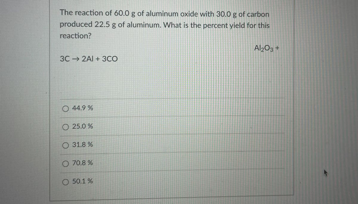 The reaction of 60.0 g of aluminum oxide with 30.0 g of carbon
produced 22.5 g of aluminum. What is the percent yield for this
reaction?
Al203 +
3C 2Al +3CO
O 44.9 %
O 25.0 %
O 31.8 %
O 70.8 %
O 50.1 %
