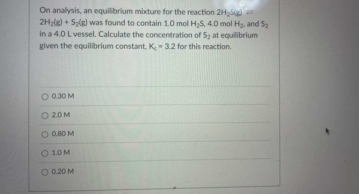 On analysis, an equilibrium mixture for the reaction 2H2S(g) =
2H2(g) + S2(g) was found to contain 1.0 mol H2S, 4.0 mol H2, and S2
in a 4.0 L vessel. Calculate the concentration of S, at equilibrium
given the equilibrium constant, K. = 3.2 for this reaction.
%3D
О 0.30 М
O 2.0 M
O 0.80 M
O 1.0 M
O 0.20 M
