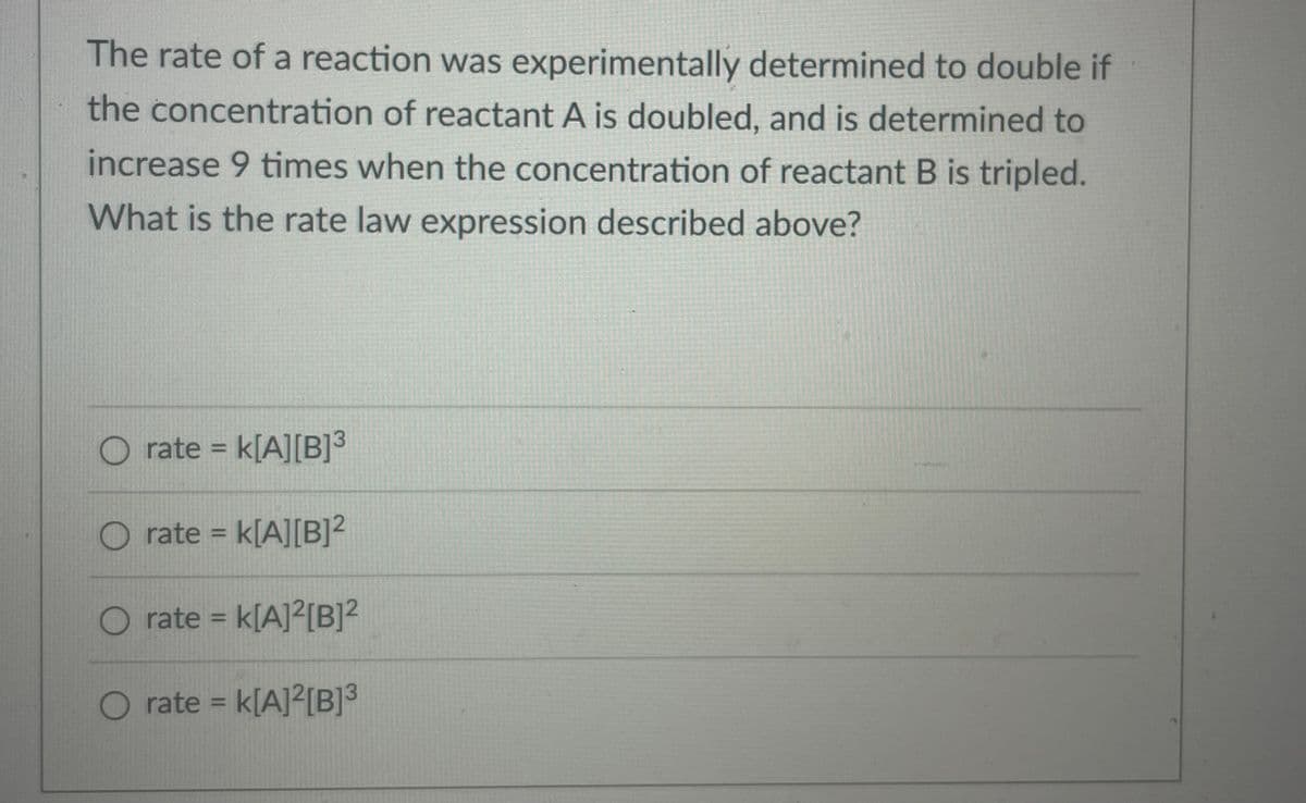 The rate of a reaction was experimentally determined to double if
the concentration of reactant A is doubled, and is determined to
increase 9 times when the concentration of reactant B is tripled.
What is the rate law expression described above?
rate =
k[A][B]³
%3D
O rate = k[A][B]²
%3D
O rate = k[A]²[B]?
%3D
O rate = k[A]²[B]3
%3D
