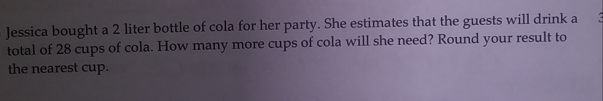 a 2 liter bottle of cola for her party. She estimates that the guests will drink a
Jessica bought
total of 28 cups of cola. How many more cups of cola will she need? Round your result to
the nearest cup.

