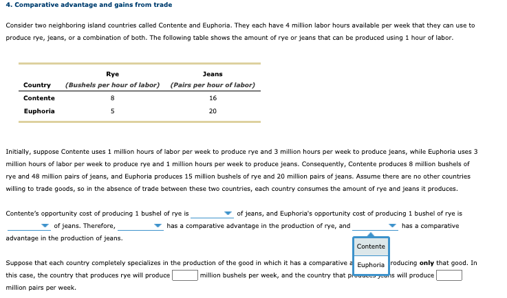 4. Comparative advantage and gains from trade
Consider two neighboring island countries called Contente and Euphoria. They each have 4 million labor hours available per week that they can use to
produce rye, jeans, or a combination of both. The following table shows the amount of rye or jeans that can be produced using 1 hour of labor.
Rye
Jeans
Country
(Bushels per hour of labor) (Pairs per hour of labor)
Contente
8
16
Euphoria
5
20
Initially, suppose Contente uses 1 million hours of labor per week to produce rye and 3 million hours per week to produce jeans, while Euphoria uses 3
million hours of labor per week to produce rye and 1 million hours per week to produce jeans. Consequently, Contente produces 8 million bushels of
rye and 48 million pairs of jeans, and Euphoria produces 15 million bushels of rye and 20 million pairs of jeans. Assume there are no other countries
willing to trade goods, so in the absence of trade between these two countries, each country consumes the amount of rye and jeans it produces.
Contente's opportunity cost of producing 1 bushel of rye is
of jeans, and Euphoria's opportunity cost of producing 1 bushel of rye is
of jeans. Therefore,
has a comparative advantage in the production of rye, and
has a comparative
advantage in the production of jeans.
Contente
Suppose that each country completely specializes in the production of the good in which it has a comparative a Euphoria roducing only that good. In
this case, the country that produces rye will produce
million bushels per week, and the country that plouacc- jeans will produce
million pairs per week.
