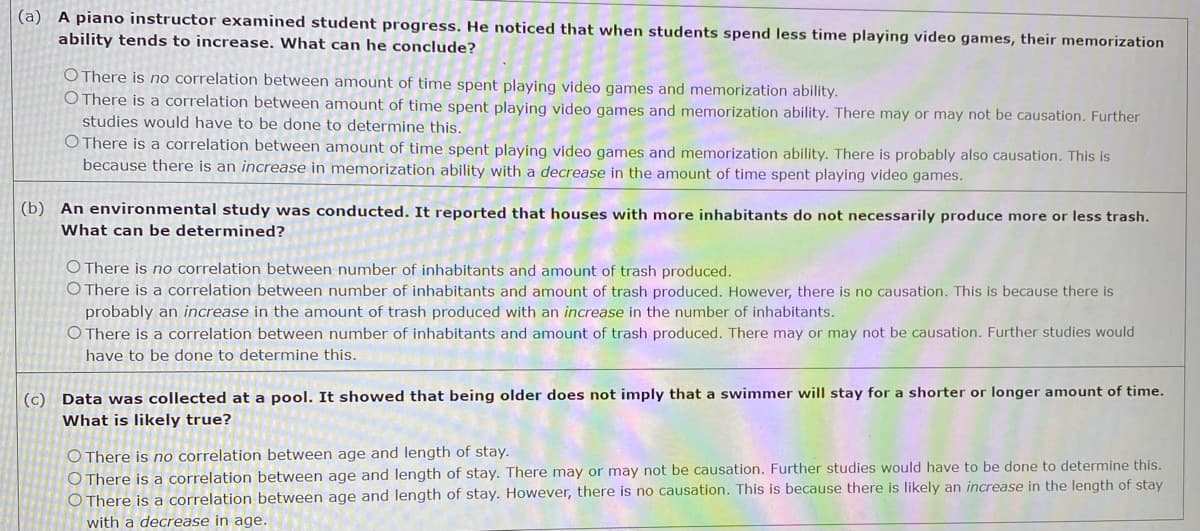 (a) A piano instructor examined student progress. He noticed that when students spend less time playing video games, their memorization
ability tends to increase. What can he conclude?
O There is no correlation between amount of time spent playing video games and memorization ability.
O There is a correlation between amount of time spent playing video games and memorization ability. There may or may not be causation. Further
studies would have to be done to determine this.
O There is a correlation between amount of time spent playing video games and memorization ability. There is probably also causation. This is
because there is an increase in memorization ability with a decrease in the amount of time spent playing video games.
(b) An environmental study was conducted. It reported that houses with more inhabitants do not necessarily produce more or less trash.
What can be determined?
O There is no correlation between number of inhabitants and amount of trash produced.
O There is a correlation between number of inhabitants and amount of trash produced. However, there is no causation. This is because there is
probably an increase in the amount of trash produced with an increase in the number of inhabitants.
O There is a correlation between number of inhabitants and amount of trash produced. There may or may not be causation. Further studies would
have to be done to determine this.
(c) Data was collected at a pool. It showed that being older does not imply that a swimmer will stay for a shorter or longer amount of time.
What is likely true?
O There is no correlation between age and length of stay.
O There is a correlation between age and length of stay. There may or may not be causation. Further studies would have to be done to determine this.
O There is a correlation between age and length of stay. However, there is no causation. This is because there is likely an increase in the length of stay
with a decrease in age.