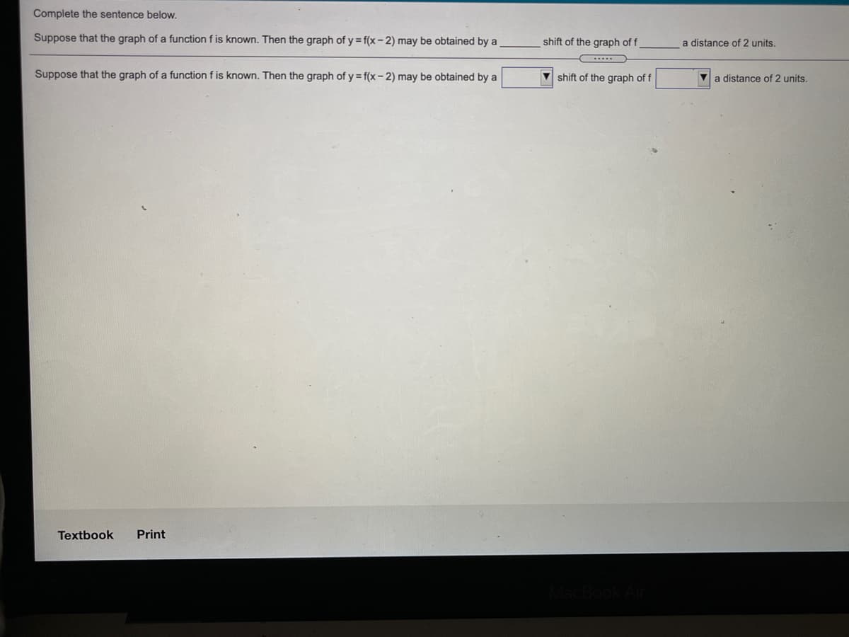 Complete the sentence below.
Suppose that the graph of a function f is known. Then the graph of y = f(x - 2) may be obtained by a
shift of the graph of f
a distance of 2 units.
Suppose that the graph of a function f is known. Then the graph of y = f(x - 2) may be obtained by a
shift of the graph of f
a distance of 2 units.
Textbook
Print
