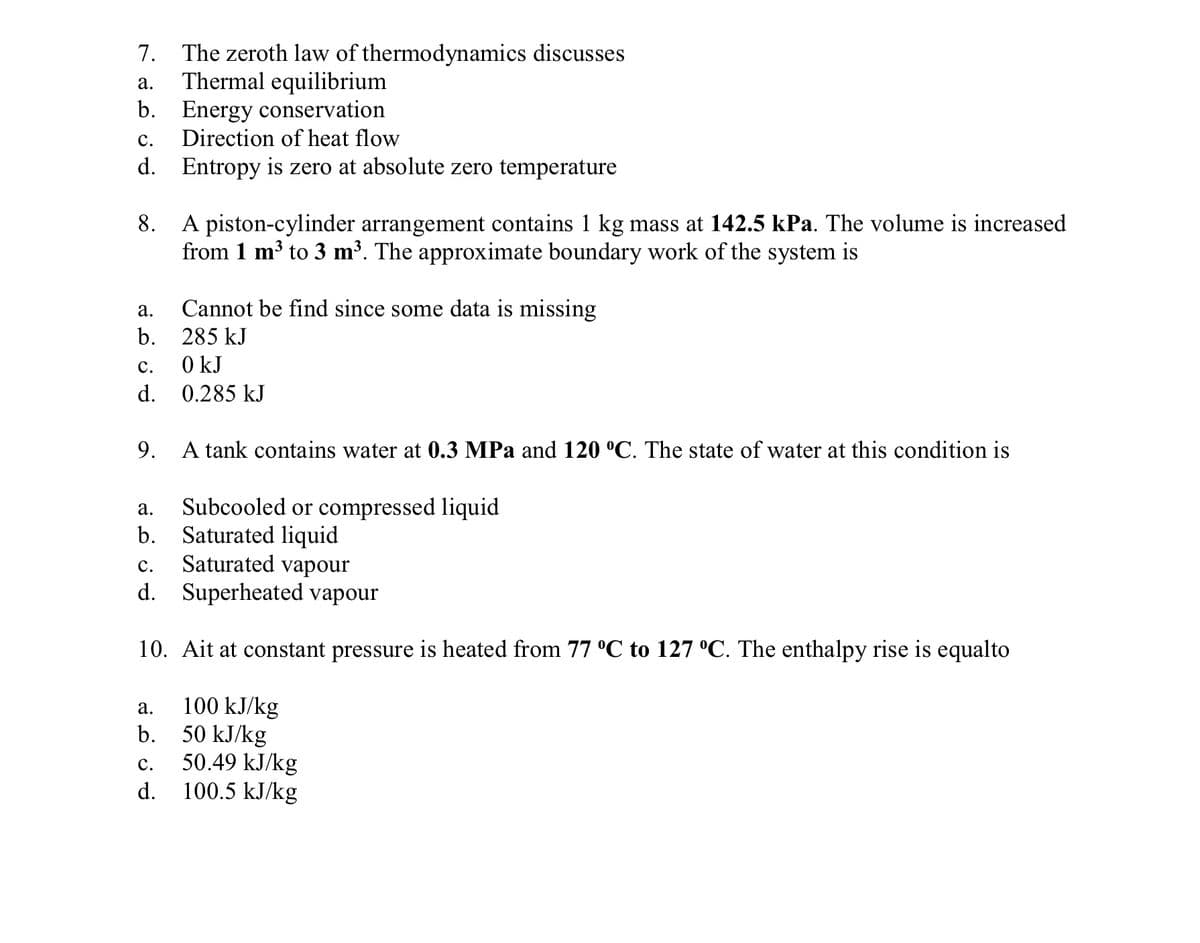 7. The zeroth law of thermodynamics discusses
Thermal equilibrium
b. Energy conservation
Direction of heat flow
а.
с.
d. Entropy is zero at absolute zero temperature
A piston-cylinder arrangement contains 1 kg mass at 142.5 kPa. The volume is increased
from 1 m³ to 3 m³. The approximate boundary work of the system is
8.
а.
Cannot be find since some data is missing
b.
285 kJ
с.
0 kJ
d. 0.285 kJ
9.
A tank contains water at 0.3 MPa and 120 °C. The state of water at this condition is
Subcooled or compressed liquid
Saturated liquid
Saturated vapour
d. Superheated vapour
а.
b.
с.
10. Ait at constant pressure is heated from 77 °C to 127 °C. The enthalpy rise is equalto
100 kJ/kg
50 kJ/kg
50.49 kJ/kg
d. 100.5 kJ/kg
а.
b.
с.
