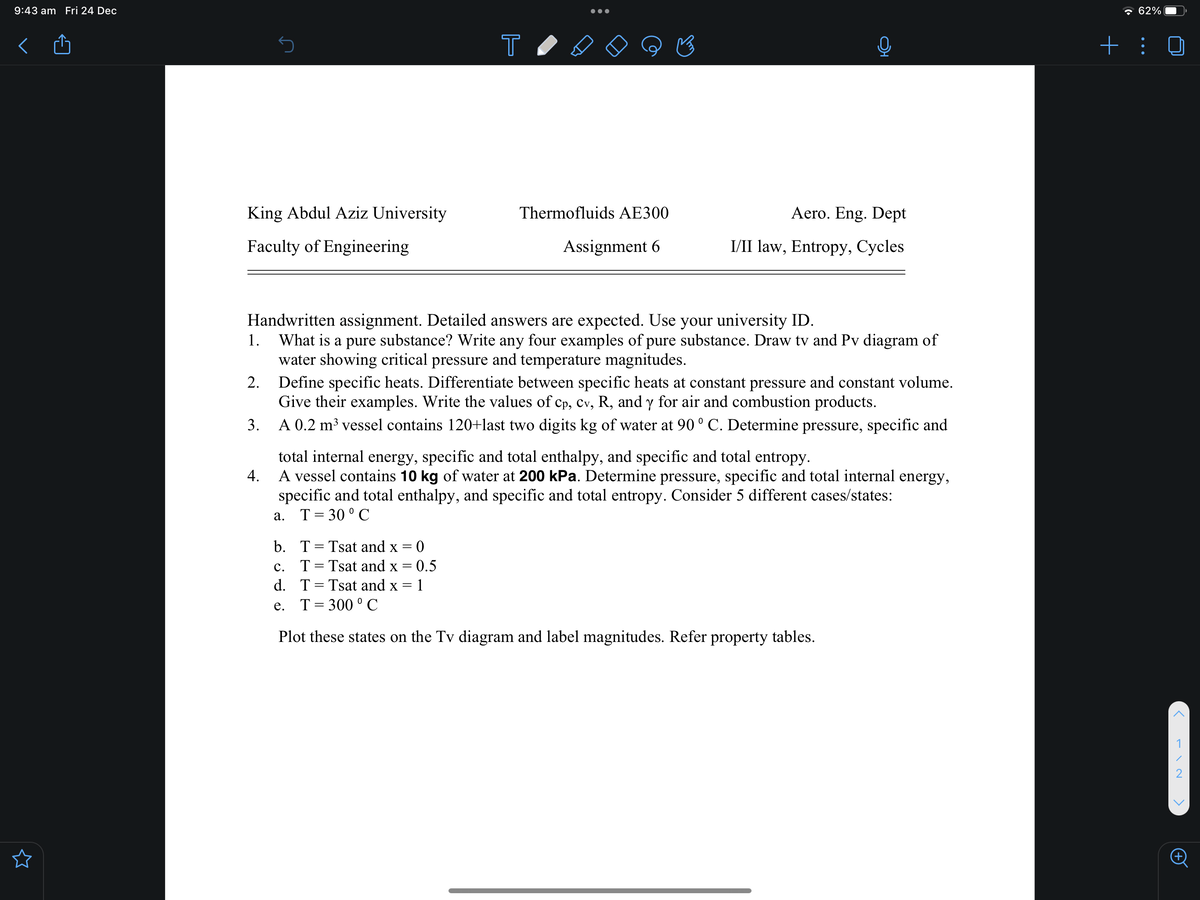 9:43 am Fri 24 Dec
* 62%
+ : 0
King Abdul Aziz University
Thermofluids AE300
Aero. Eng. Dept
Faculty of Engineering
Assignment 6
I/II law, Entropy, Cycles
Handwritten assignment. Detailed answers are expected. Use your university ID.
What is a pure substance? Write any four examples of pure substance. Draw tv and Pv diagram of
water showing critical pressure and temperature magnitudes.
Define specific heats. Differentiate between specific heats at constant pressure and constant volume.
Give their examples. Write the values of cp, cv, R, and y for air and combustion products.
1.
2.
3.
A 0.2 m³ vessel contains 120+last two digits kg of water at 90 ° C. Determine pressure, specific and
total internal energy, specific and total enthalpy, and specific and total entropy.
A vessel contains 10 kg of water at 200 kPa. Determine pressure, specific and total internal energy,
specific and total enthalpy, and specific and total entropy. Consider 5 different cases/states:
T= 30 ° C
4.
а.
b. T= Tsat and x = 0
T= Tsat and x = 0.5
d. T= Tsat and x = 1
с.
%3D
e. T= 300 °C
Plot these states on the Tv diagram and label magnitudes. Refer property tables.
