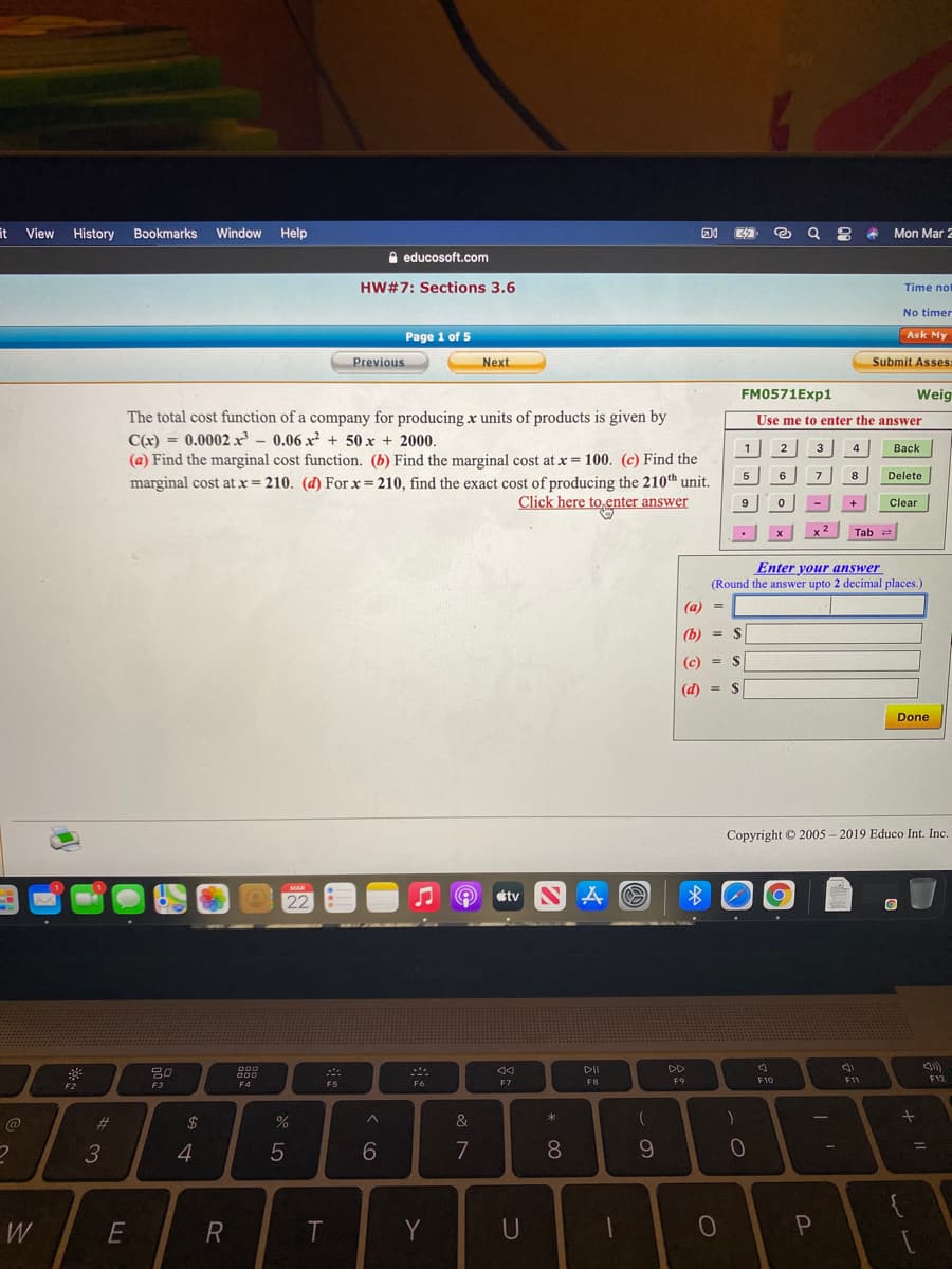 it View
History
Bookmarks Window Help
Mon Mar 2
e educosoft.com
HW#7: Sections 3.6
Time not
No timer
Page 1 of 5
Ask My
Previous
Next
Submit Asses:
FM0571Exp1
Weig
The total cost function of a company for producing x units of products is given by
C(x) = 0.0002 r – 0.06 x² + 50 x + 2000.
(a) Find the marginal cost function. (b) Find the marginal cost at x= 100. (c) Find the
marginal cost at x= 210. (d) For x= 210, find the exact cost of producing the 210th unit.
Use me to enter the answer
1
2
3
4
Вack
5
6
7
8
Delete
Click here to enter answer
+
9
Clear
Tab
Enter your answer
(Round the answer upto 2 decimal places.)
(a) =
(b) = $
(c)
) = $
(d) = $
Done
Copyright © 2005 - 2019 Educo Int. Inc.
etv SA O
MAR
O 22
DII
DD
F12
000
F5
F6
F7
F8
F9
F10
F11
F2
F3
F4
23
%2$
&
3
4
5
7
8
W
R
Y
U
< co
