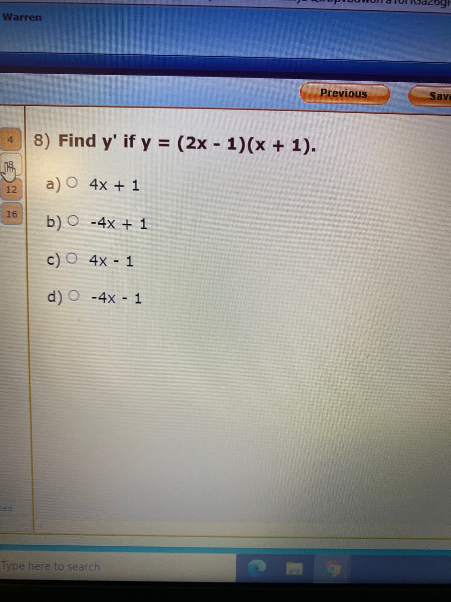 Warren
Previous
Save
4 8) Find y' if y = (2x - 1)(x + 1).
a) O 4x + 1
12
16
b) O -4x + 1
c) O 4x - 1
d) O -4x - 1
Eed
Type here to search
