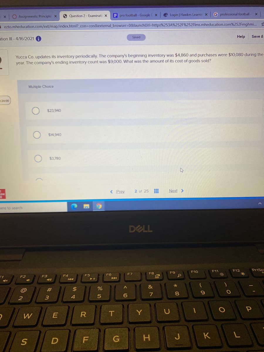 O Assignments: Principle: x
9 Question 2 - Examinati x
E pro football - Google E X
O Login | Hawkes Learnin x
G professional football-
a ezto.mheducation.com/ext/map/index.html?_con3con&external_browser=0&launchUrl=https%253A%252F%252Flms.mheducation.com%252Fmghmi..
Saved
Help
Save &
ation III - 4/16/2021 i
Yucca Co. updates its inventory periodically. The company's beginning inventory was $4,860 and purchases were $10,080 during the
year. The company's ending inventory count was $9,000. What was the amount of its cost of goods sold?
Multiple Choice
24:00
$23.940
$14.940
$3,780
< Prey
2 of 25 E
Next >
aw
nere to search
DELL
F11
F12
PrtSc
F9
F10
F6
F7
F8
F2
F3
F4
F5
H4
&
@
23
2$
8
2
3
P
W
E
IT
Y
J
K
この
