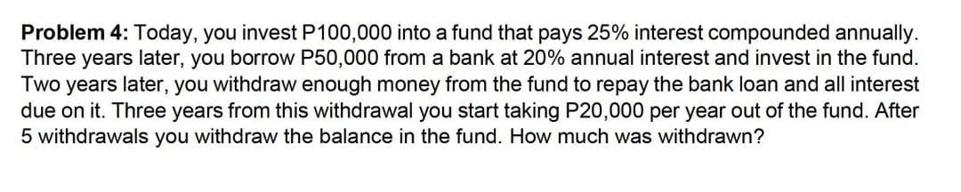 Problem 4: Today, you invest P100,000 into a fund that pays 25% interest compounded annually.
Three years later, you borrow P50,000 from a bank at 20% annual interest and invest in the fund.
Two years later, you withdraw enough money from the fund to repay the bank loan and all interest
due on it. Three years from this withdrawal you start taking P20,000 per year out of the fund. After
5 withdrawals you withdraw the balance in the fund. How much was withdrawn?