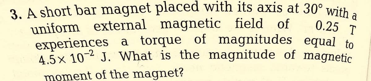 3. A short bar magnet placed with its axis at 30° with a
uniform external
magnetic field of
0.25 T
experiences a torque of magnitudes equal to
4.5x 10 J. What is the magnitude of magnetic
moment of the magnet?