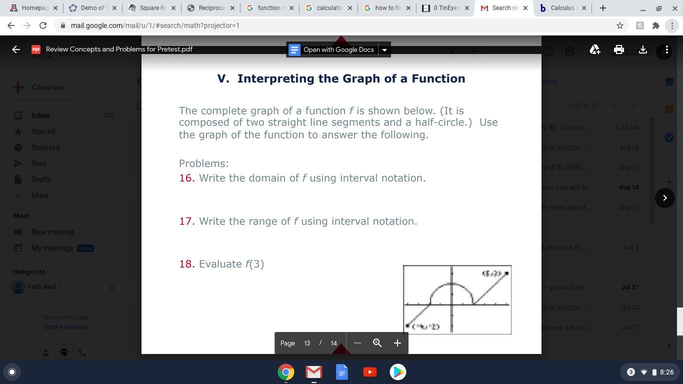 V. Interpreting the Graph of a Function
The complete graph of a function f is shown below. (It is
composed of two straight line segments and a half-circle.) Use
the graph of the function to answer the following.
Problems:
16. Write the domain of f using interval notation.
17. Write the range of f using interval notation.
18. Evaluate f(3)
