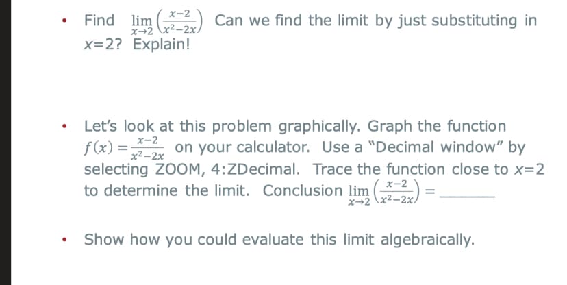 X-2
lim -2) Can we find the limit by just substituting in
x-2 x2-2x,
x=2? Explain!
Let's look at this problem graphically. Graph the function
f(x) = on your calculator. Use a "Decimal window" by
selecting ZOOM, 4:ZDecimal. Trace the function close to x=2
to determine the limit. Conclusion lim ()
x-2
x2-2x
х-2
x→2 \x2-2x
Show how you could evaluate this limit algebraically.
