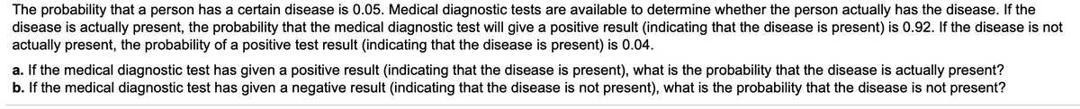 The probability that a person has a certain disease is 0.05. Medical diagnostic tests are available to determine whether the person actually has the disease. If the
disease is actually present, the probability that the medical diagnostic test will give a positive result (indicating that the disease is present) is 0.92. If the disease is not
actually present, the probability of a positive test result (indicating that the disease is present) is 0.04.
a. If the medical diagnostic test has given a positive result (indicating that the disease is present), what is the probability that the disease is actually present?
b. If the medical diagnostic test has given a negative result (indicating that the disease is not present), what is the probability that the disease is not present?
