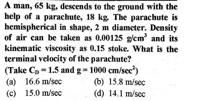 A man, 65 kg, descends to the ground with the
help of a parachute, 18 kg. The parachute is
hemispherical in shape, 2 m diameter. Density
of air can be taken as 0.00125 g/cm' and its
kinematic viscosity as 0.15 stoke. What is the
terminal velocity of the parachute?
(Take Cp = 1.5 and g= 1000 cm/sec?)
3
(a) 16.6 m/sec
(c) 15.0 m/sec
(b) 15.8 m/sec
(d) 14.1 m/sec
