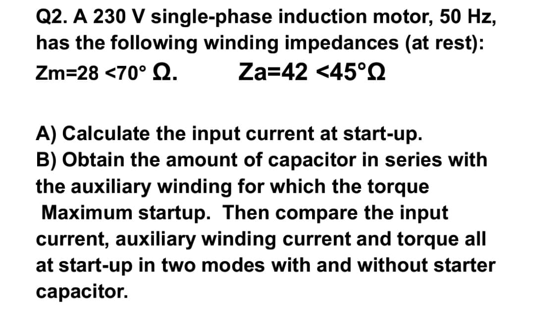 Q2. A 230 V single-phase induction motor, 50 Hz,
has the following winding impedances (at rest):
Zm=28 <70° Q.
Za=42 <45°Q
A) Calculate the input current at start-up.
B) Obtain the amount of capacitor in series with
the auxiliary winding for which the torque
Maximum startup. Then compare the input
current, auxiliary winding current and torque all
at start-up in two modes with and without starter
capacitor.
