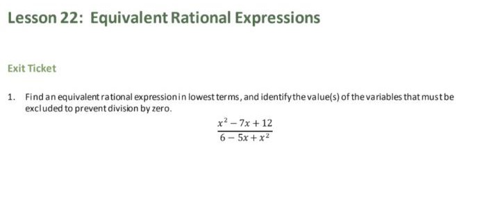 Lesson 22: Equivalent Rational Expressions
Exit Ticket
1. Find an equivalent rational expressionin lowest terms, and identify the value(s) of the variables that mustbe
excluded to prevent division by zero.
x? - 7x + 12
6- 5x+x2
