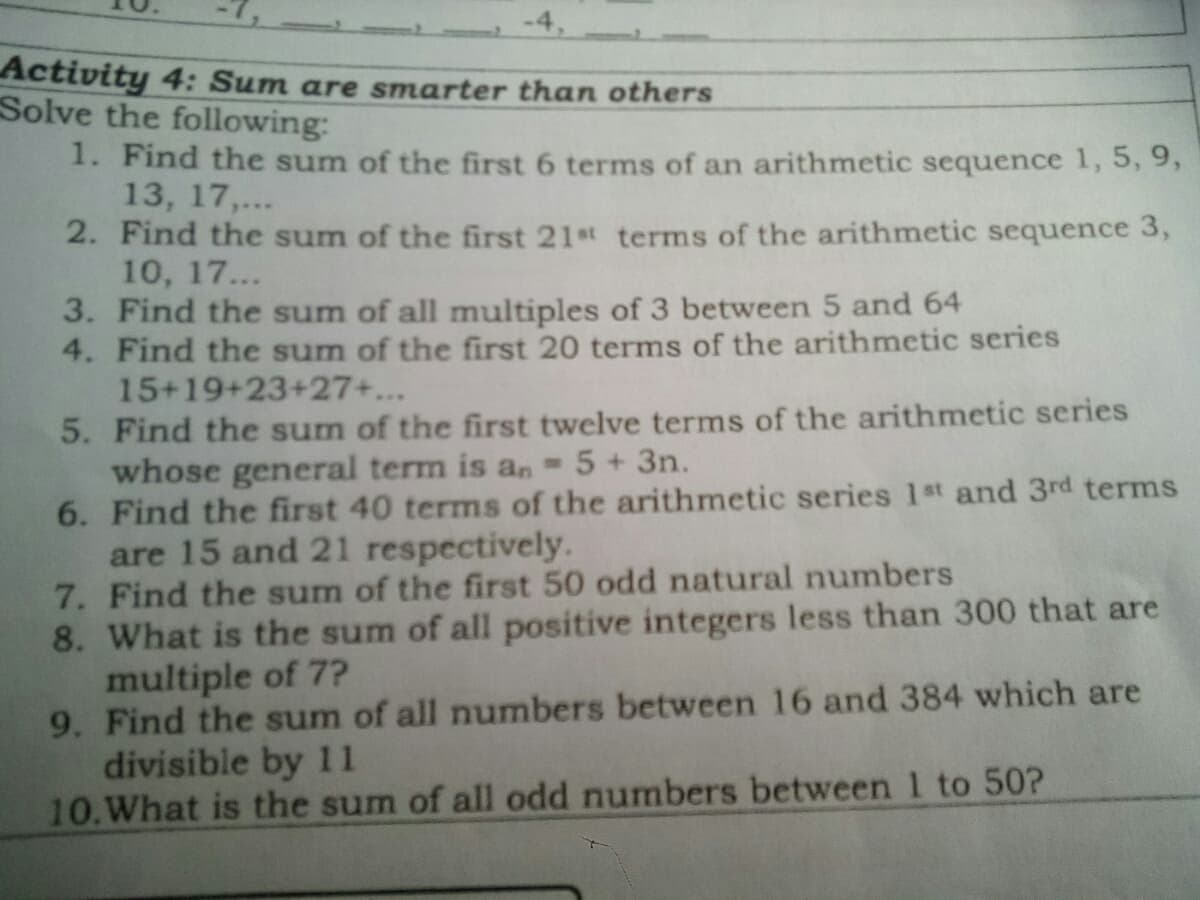 -4,
Activity 4: Sum are smarter than others
Solve the following:
1. Find the sum of the first 6 terms of an arithmetic sequence 1, 5, 9,
13, 17,...
2. Find the sum of the first 21st terms of the arithmetic sequence 3,
10, 17...
3. Find the sum of all multiples of 3 between 5 and 64
4. Find the sum of the first 20 terms of the arithmetic series
15+19+23+27+...
5. Find the sum of the first twelve terms of the arithmetic series
whose general term is an
6. Find the first 40 terms of the arithmetic series 1st and 3rd terms
are 15 and 21 respectively.
7. Find the sum of the first 50 odd natural numbers
8. What is the sum of all positive integers less than 300 that are
multiple of 7?
9. Find the sum of all numbers between 16 and 384 which are
divisible by 11
10.What is the sum of all odd numbers between 1 to 50?
5+3n.
