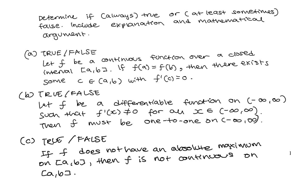Determine
faise. Incude
if Calways) true
explanation
or Cat least sometimes)
and mathematicae
argument.
(a) TRUE / FALSE
Let f be
interval Eaib]. If f(a) = f (l6), then there exists
continuouS
functcon over
a closed
some
Ce ca,b) with f'Cc) =o.
(bo TRUE (FALSE
Let f be
differentiable function on (-∞, )
a
for au
one -to-one on C-∞,0
Such that
CE (-00,00
Then f
be
must
(c) TELE / PALSE
子f
on ta,6 , then f is not contincos
Ca,b].
does
not have an absolktte maximom
on
E
