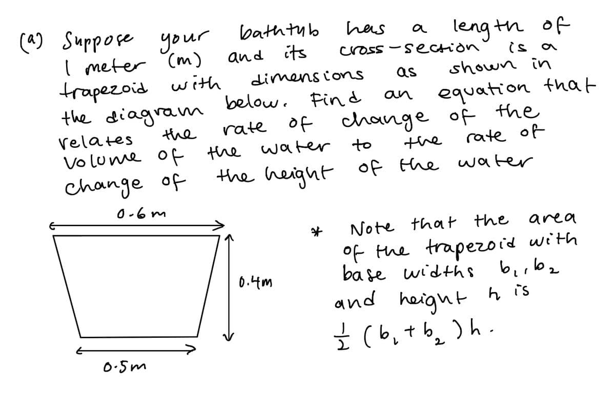 (4) Suppose your
I meter (m)
trapezoid with
the diagram
the
bath tub
has
a leng th of
a
and its
cross -section
is a
dimens ions
as
shown in
below. Find
of
equation that
change of the
rate of
an
relates
rate
Vo lume of the water
to
the
change of
the height
of the water
O-6 m
Note that the
area
of the trapezoid with
ba se widths
berbz
and heignt h is
Ź (b,t b, )h .
6.4m
0:5m
