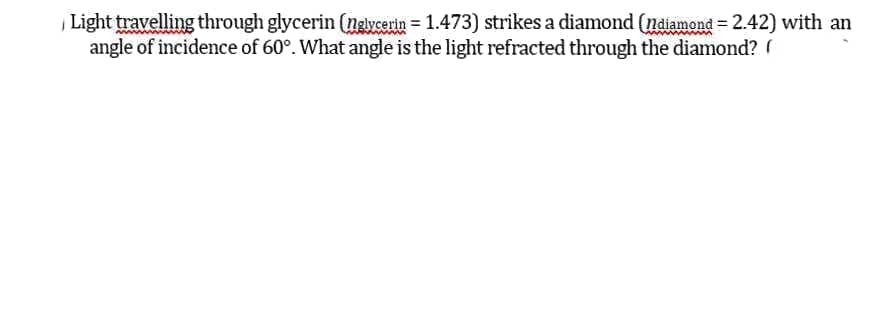 Light travelling through glycerin (ngiycerin = 1.473) strikes a diamond (ndiamond = 2.42) with an
angle of incidence of 60°. What angle is the light refracted through the diamond? (
