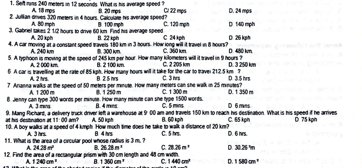 1. Seft runs 240 meters in 12 seconds What Is his average speed ?
A. 18 mps
2 Julian drives 320 meters in 4 hours. Calculate his average speed?
B. 20 mps
CI 22 mps
D. 24 mps
A 80 mph
B. 100 mph
C. 120 mph
D. 140 mph
3. Gabriel takes 2 1/2 hours to drive 60 km. Find his average speed
A. 20 kph
С 24 kph
D. 26 kph
В. 22 кph
4. A car moving at a constant speed travels 180 km in 3 hours. How iong will it travel in 8 hours?
B. 300 km.
5. A typhoon is moving at the speed of 245 km per hour. How many kilometers will it travel in 9 hours ?
B. 2 100 km.
iner
D. 480 km.
ot piwoiletet brAR
A 240 km
C. 360 km.
A 2 000 km.
C. 2 205 km
D. 3 250 km
6 A car is travelling at the rate of 85 kph. How many hours will it take for the car to travei 212.5 km ?
D. 3.5 hrs
7. Arianna walks at the speed of 50 meters per minute. How many meters can she walk in 25 minutes?
D. 1 350 m
A 2 hrs.
B. 2.5 hrs
C. 3 hrs
C. 1 300 m
B. 1 250 m
8. Jenny can type 300 words per minute. How many minute can she type 1500 words.
B. 4 mins.
A 1 200 m
D 6 mins.
C. 5 mins
9. Mang Richard, a delivery truck driver left a warehouse at 9 00 am and travels 150 km to reach his destination. What is his speed if he arrives
B. 60 kph
A 3 mins.
C. 65 kph
D 75 kph
А 50 kph
10. A boy walkS at a speed of 4 kmph How much time does he take to walk a distance of 20 km?
B. 4 hrs
at his destination at 11: 00 am?
A 3 hrs.
C. 5 hrs.
D. 6 hrs.
11. What is the area of a circular pool whose radius is 3 m. ?
C. 28.26 m?
12. Find the area of a rectangular prism with 30 cm length and 48 cm width.
C. 1440 cm?
A. 24.28 m?
В. 26.28 m*
D. 30.26 m
A 1 240 cm?
B. 1360 cm?
D. 1 580 cm?
