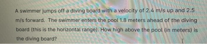 A swimmer jumps off a diving board with a velocity of 2.4 m/s up and 2.5
m/s forward. The swimmer enters the pool 1.8 meters ahead of the diving
board (this is the horizontal range). How high above the pool (in meters) is
the diving board?
