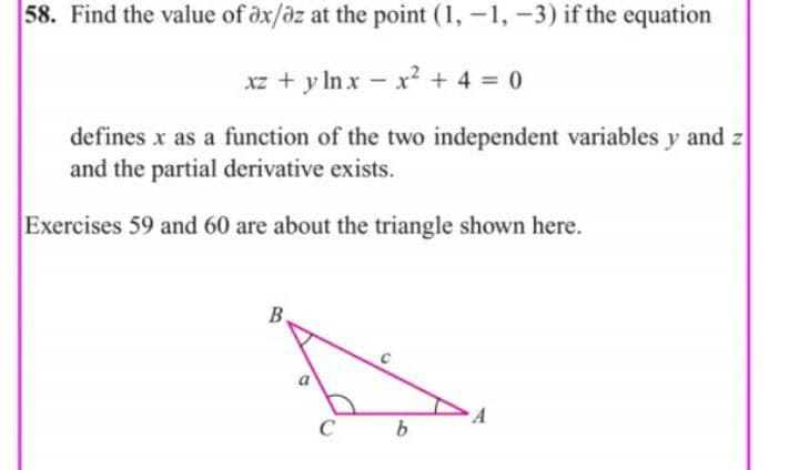 58. Find the value of öx/az at the point (1, -1, -3) if the equation
xz + y In x - xr? + 4 = 0
defines x as a function of the two independent variables y and z
and the partial derivative exists.
Exercises 59 and 60 are about the triangle shown here.
B.
C
b
