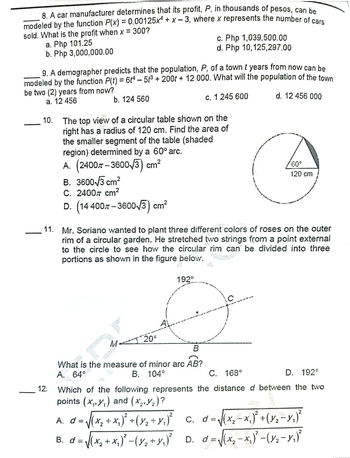 8. A car manufacturer determines that its profit, P, in thousands of pesos, can be
modeled by the function P(x) = 0.00125x + x – 3, where x represents the number of co
sold. What is the profit when x = 300?
а. Php 101.25
b. Php 3,000,000.00
c. Php 1,039,500.00
d. Php 10,125,297.00
9. A demographer predicts that the population, P, of a town t years from now can be
modeled by the function P(t) = 6t4 – 513 + 200t + 12 000. What will the population of the town
be two (2) years from now?
a. 12 456
b. 124 560
c. 1 245 600
d. 12 456 000
The top view of a circular table shown on the
right has a radius of 120 cm. Find the area of
the smaller segment of the table (shaded
region) determined by a 60° arc.
A. (24007 - 3600/3) cm?
B. 3600 /3 cm?
C. 24007 cm²
120 cm
D. (14 4007 - 3600/3) cm?
11. Mr. Soriano wanted to plant three different colors of roses on the outer
rim of a circular garden. He stretched two strings from a point external
to the circle to see how the circular rim can be divided into three
portions as shown in the figure below.
192°
M 20°
What is the measure of minor arc AB?
A. 64°
В. 104°
С. 168°
D. 192°
12.
Which of the following represents the distance d between the two
points (x, y,) and (x,,Y2)?
A. d=(x, + x,}* +(y, +y,}° c. d=x,-x,} +(%,-y,}°
c. d= (x,-x,)° +(y;-y,)
%3D
|
B. d= (x, + x,)° -(y, +y,} D. d=x, - x,) -(r:-y.'
B. d = (x, + x,)° -(y, +y,} D. d =.
d=(x, -x,}' -(y; - y,}
%3D
