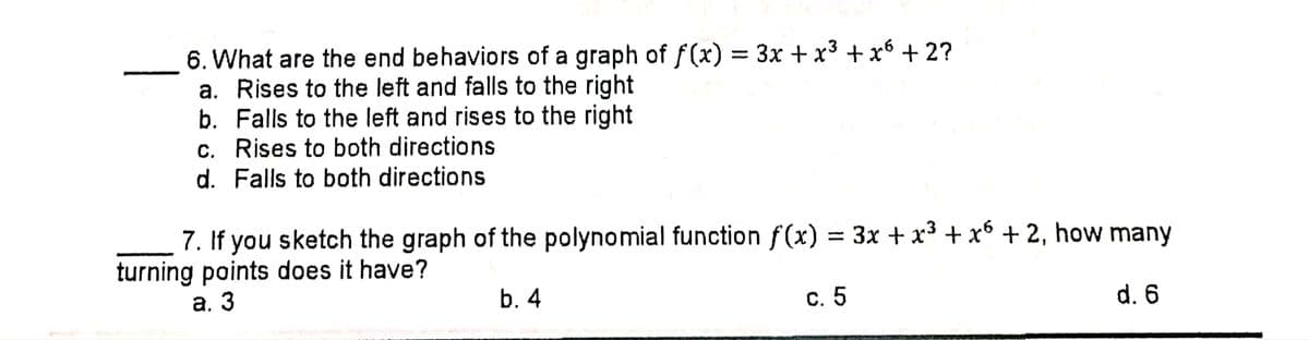 6. What are the end behaviors of a graph of f(x) = 3x + x3 + x6 + 2?
a. Rises to the left and falls to the right
b. Falls to the left and rises to the right
c. Rises to both directions
d. Falls to both directions
7. If you sketch the graph of the polynomial function f(x) = 3x + x³ + x6 + 2, how many
turning points does it have?
а. 3
b. 4
с. 5
d. 6

